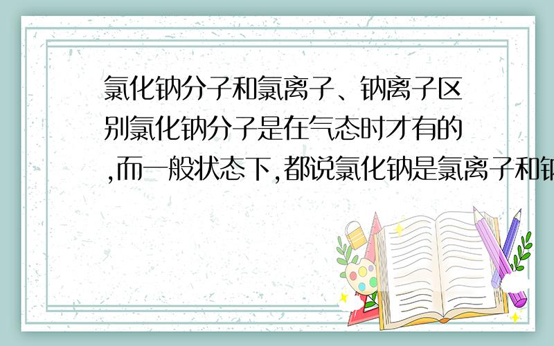 氯化钠分子和氯离子、钠离子区别氯化钠分子是在气态时才有的,而一般状态下,都说氯化钠是氯离子和钠离子组成的,而我就是不明白,当一个钠离子和一个氯离子组合起来时形成氯化钠,而氯