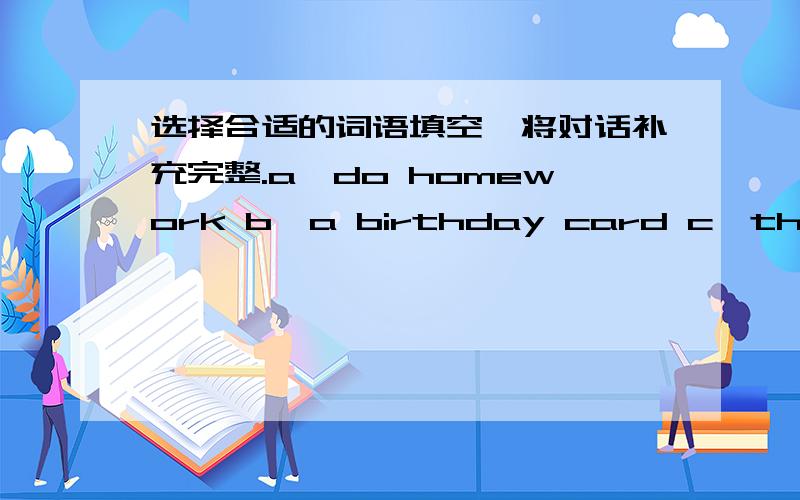 选择合适的词语填空,将对话补充完整.a、do homework b、a birthday card c、thank you d、my birthday e、good idea f、mother’s day g、do houseworkh、an e-cardA:Is( )today.What are you going to do?B：I'm going to send her ( ).What