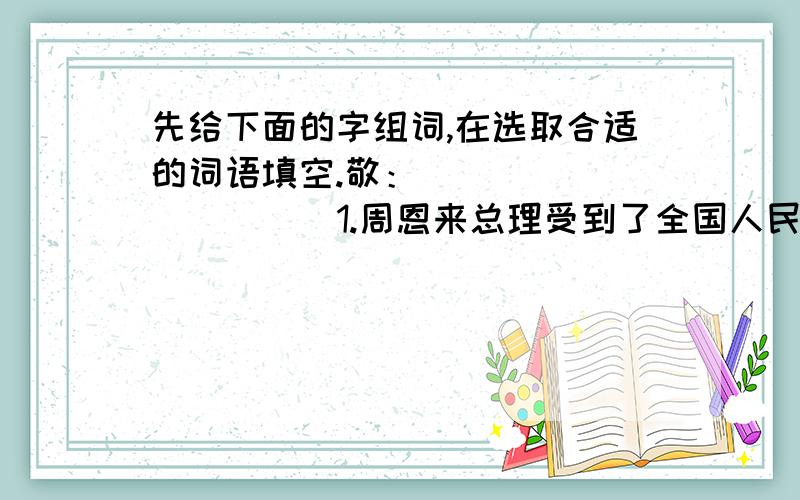 先给下面的字组词,在选取合适的词语填空.敬：（ ）（ ）（ ）（ ）1.周恩来总理受到了全国人民的（ ）2.听了英雄们的报告,我们心中充满了对他们的（ ）之情.3.怀特森先生德高望重,）他.