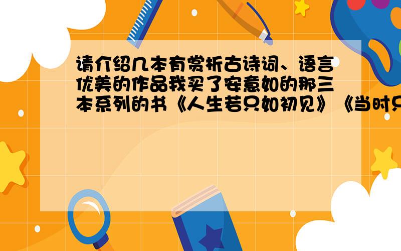 请介绍几本有赏析古诗词、语言优美的作品我买了安意如的那三本系列的书《人生若只如初见》《当时只道是寻常》《思无邪》一开始是因为《人生若只如初见》上面的语言很优美、文笔很