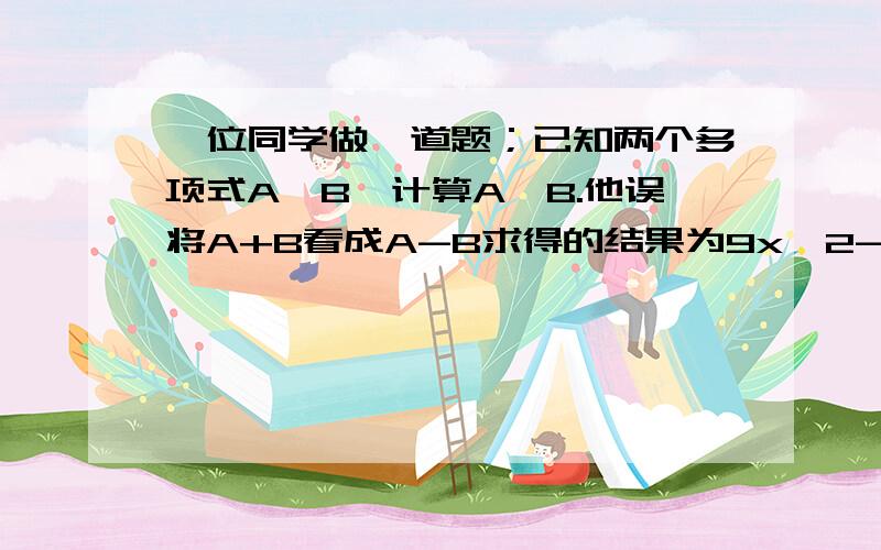 一位同学做一道题；已知两个多项式A,B,计算A,B.他误将A+B看成A-B求得的结果为9x^2-2x+7.已知B=x^2+3x-2.