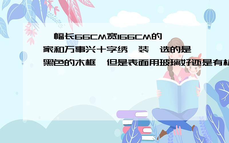 一幅长66CM宽166CM的家和万事兴十字绣,装裱选的是黑色的木框,但是表面用玻璃好还是有机玻璃好啊?听说玻璃太重挂上不安全，有机玻璃透明度不太好且时间久了变颜色，有经验的推荐下！