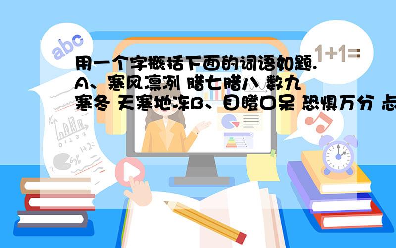 用一个字概括下面的词语如题.A、寒风凛冽 腊七腊八 数九寒冬 天寒地冻B、目瞪口呆 恐惧万分 忐忑不安 毛骨悚然