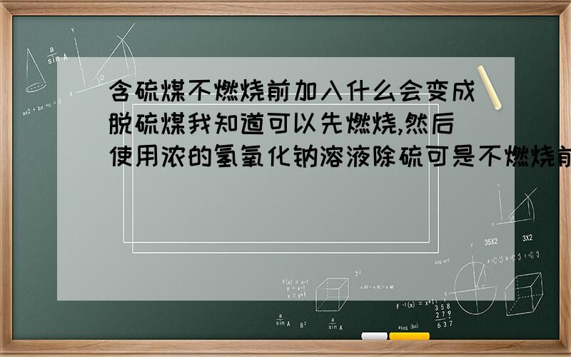 含硫煤不燃烧前加入什么会变成脱硫煤我知道可以先燃烧,然后使用浓的氢氧化钠溶液除硫可是不燃烧前怎么去硫呢