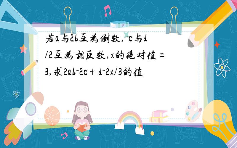 若a与2b互为倒数,-c与d/2互为相反数,x的绝对值=3,求2ab-2c+d-2x/3的值