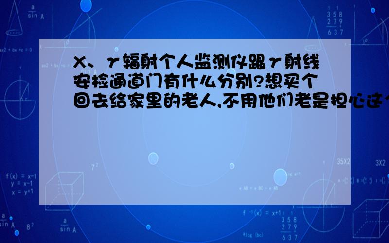 X、γ辐射个人监测仪跟γ射线安检通道门有什么分别?想买个回去给家里的老人,不用他们老是担心这个那个的,现在他们连小孩子都不让出门了,说怕那个辐射.还有这X、γ到底什么意思?