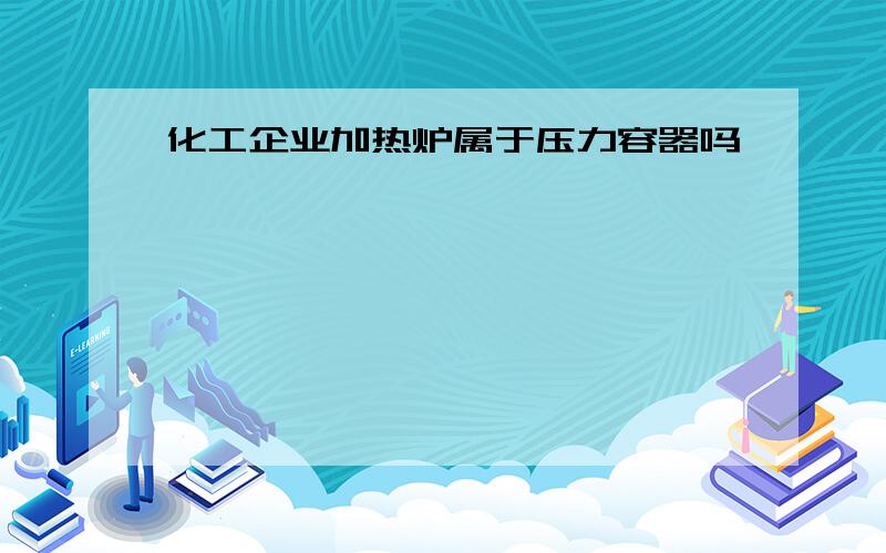 化工企业加热炉属于压力容器吗