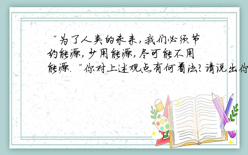 “为了人类的未来,我们必须节约能源,少用能源,尽可能不用能源.“你对上述观点有何看法?请说出你的观点.