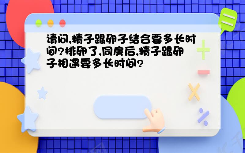 请问,精子跟卵子结合要多长时间?排卵了,同房后,精子跟卵子相遇要多长时间?