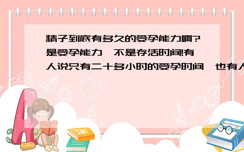 精子到底有多久的受孕能力啊?是受孕能力,不是存活时间!有人说只有二十多小时的受孕时间,也有人说不超过48小时,更多的人说72小时,到底是多久呢?请专家回答!