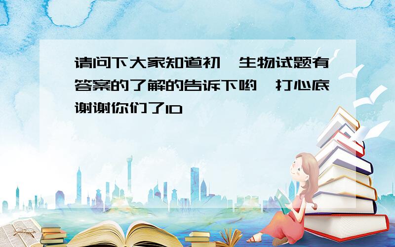 请问下大家知道初一生物试题有答案的了解的告诉下哟,打心底谢谢你们了1D