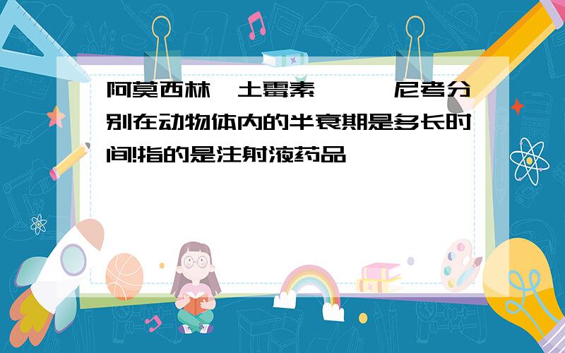 阿莫西林,土霉素,氟苯尼考分别在动物体内的半衰期是多长时间!指的是注射液药品