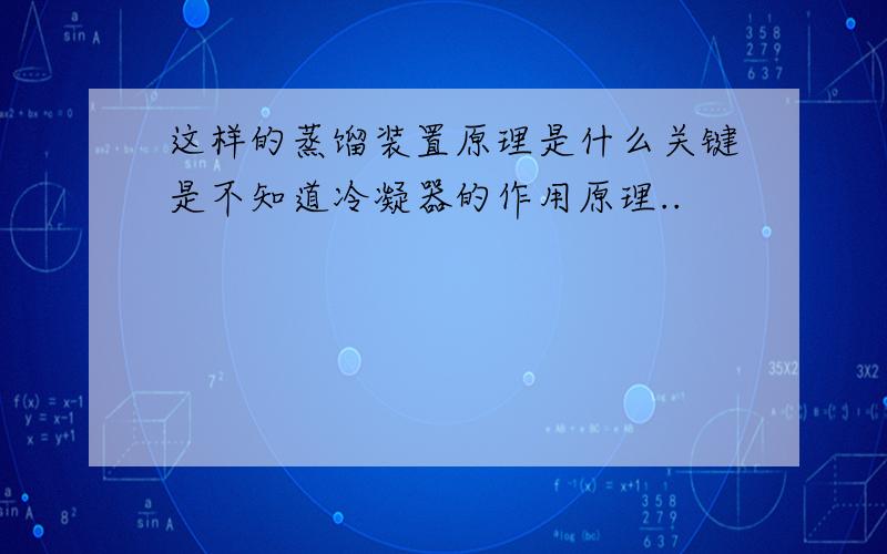 这样的蒸馏装置原理是什么关键是不知道冷凝器的作用原理..