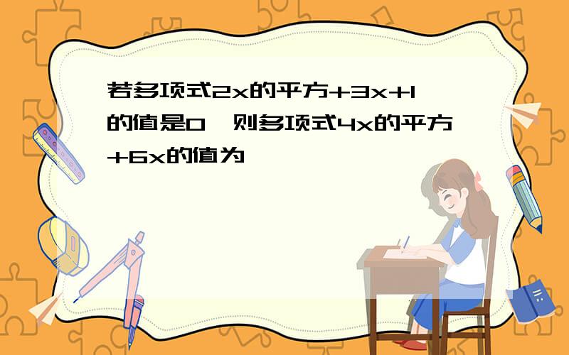 若多项式2x的平方+3x+1的值是0,则多项式4x的平方+6x的值为