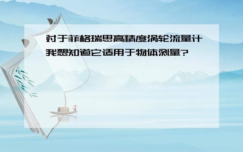 对于菲格瑞思高精度涡轮流量计我想知道它适用于物体测量?