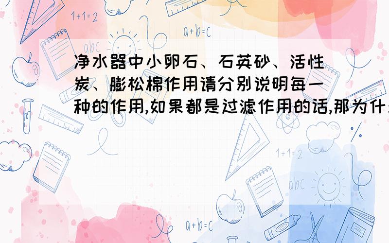 净水器中小卵石、石英砂、活性炭、膨松棉作用请分别说明每一种的作用,如果都是过滤作用的话,那为什么需要这么多次呢?求教求教,多多指教.难道每一样都必须的吗？（考试问题）