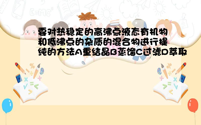 要对热稳定的高沸点液态有机物和低沸点的杂质的混合物进行提纯的方法A重结晶B蒸馏C过滤D萃取