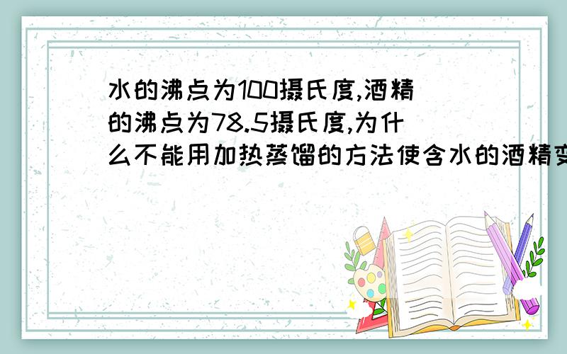 水的沸点为100摄氏度,酒精的沸点为78.5摄氏度,为什么不能用加热蒸馏的方法使含水的酒精变为无水酒精?为什么不能保证蒸馏后的液体为无水酒精?