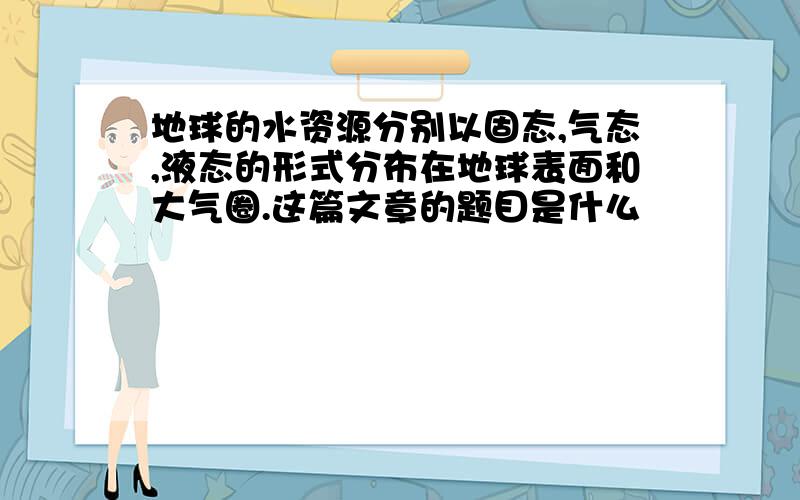 地球的水资源分别以固态,气态,液态的形式分布在地球表面和大气圈.这篇文章的题目是什么