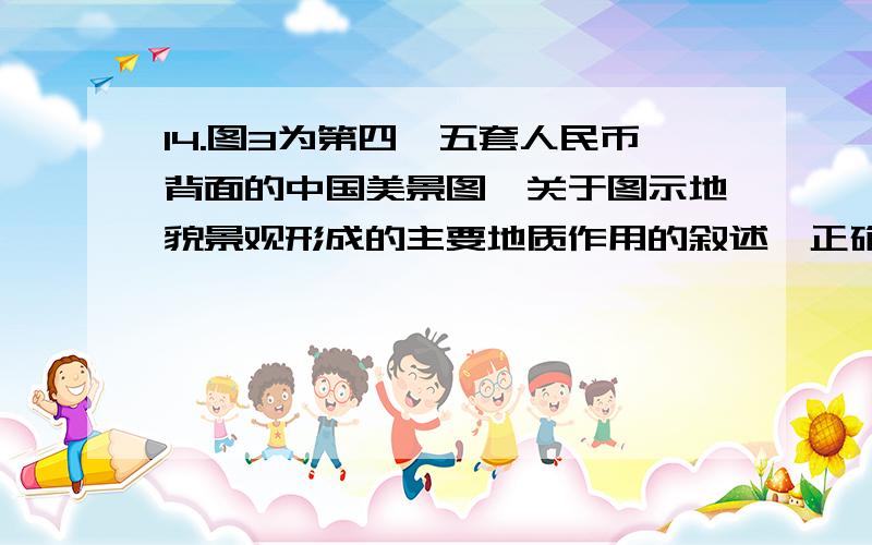 14.图3为第四、五套人民币背面的中国美景图,关于图示地貌景观形成的主要地质作用的叙述,正确的是 A．甲——变质作用、流水侵蚀 B．乙——地壳运动、冰川侵蚀  C．丙——断裂抬升、风力