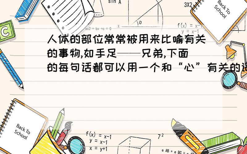 人体的部位常常被用来比喻有关的事物,如手足——兄弟,下面的每句话都可以用一个和“心”有关的词来比喻亲信的人——心腹 最心爱的人——心思和精力—— 指人的气量——