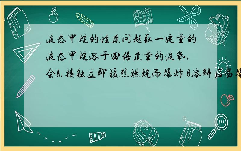 液态甲烷的性质问题取一定量的液态甲烷溶于四倍质量的液氧,会A.接触立即猛烈燃烧而爆炸 B溶解后易爆炸 C溶解后不易爆炸是哪一个?