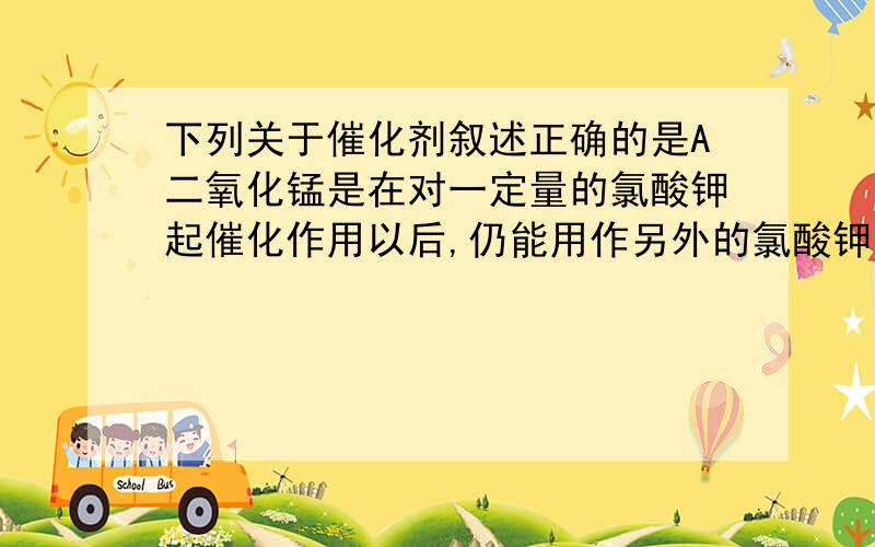 下列关于催化剂叙述正确的是A二氧化锰是在对一定量的氯酸钾起催化作用以后,仍能用作另外的氯酸钾分解反应的催化剂B催化剂本身的质量和性质在反应前后不变请给出分析,