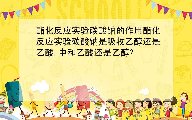 酯化反应实验碳酸钠的作用酯化反应实验碳酸钠是吸收乙醇还是乙酸,中和乙酸还是乙醇?