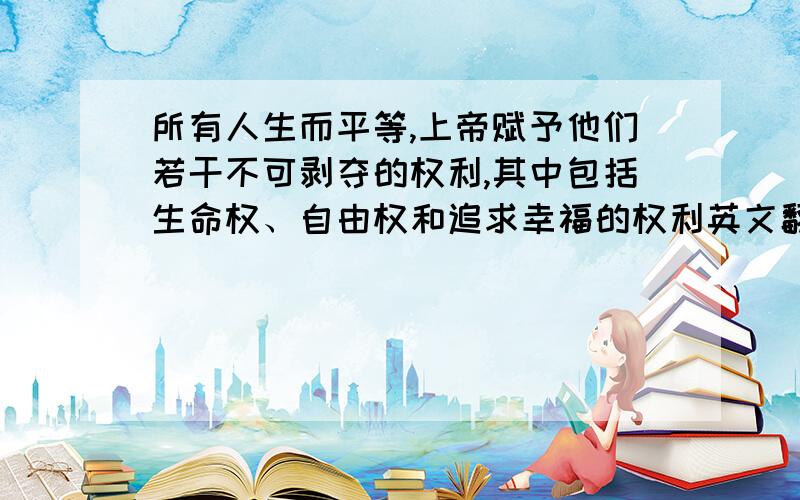 所有人生而平等,上帝赋予他们若干不可剥夺的权利,其中包括生命权、自由权和追求幸福的权利英文翻译