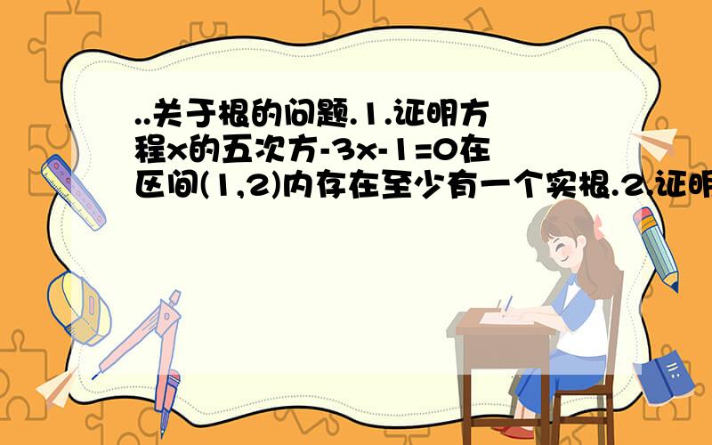 ..关于根的问题.1.证明方程x的五次方-3x-1=0在区间(1,2)内存在至少有一个实根.2.证明方程x的五次方-3X的二次方+1=0在区间(0,1)内至少有一实根.1.证明方程x的五次方-3x-1=0在区间(1,2)内存在至少有