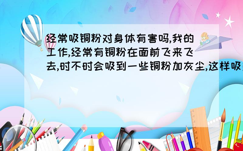 经常吸铜粉对身体有害吗,我的工作,经常有铜粉在面前飞来飞去,时不时会吸到一些铜粉加灰尘,这样吸多了会对身体有害吗,请专家解答,