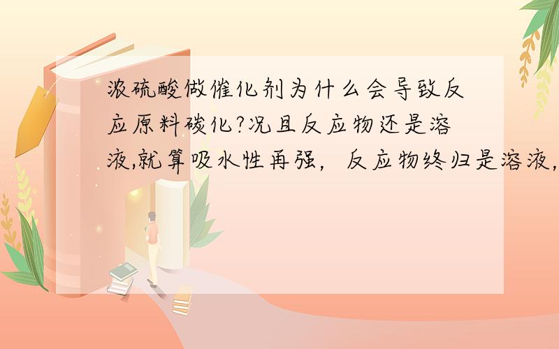 浓硫酸做催化剂为什么会导致反应原料碳化?况且反应物还是溶液,就算吸水性再强，反应物终归是溶液，浓硫酸难道能把溶液里的水都吸完？