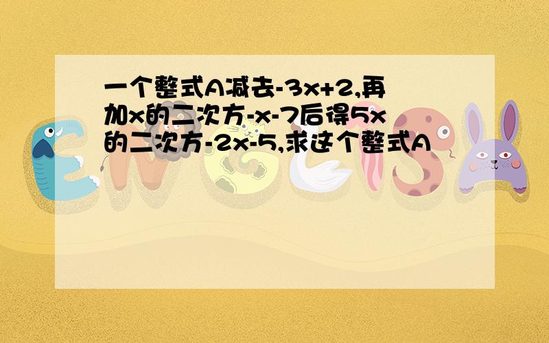 一个整式A减去-3x+2,再加x的二次方-x-7后得5x的二次方-2x-5,求这个整式A