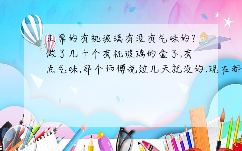 正常的有机玻璃有没有气味的?做了几十个有机玻璃的盒子,有点气味,那个师傅说过几天就没的.现在都一个多星期了,我每天都打开通风的,还是有点气味.有谁知道,是正常的还是有机玻璃本身