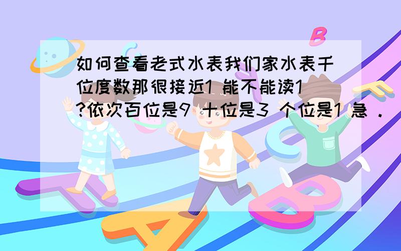 如何查看老式水表我们家水表千位度数那很接近1 能不能读1?依次百位是9 十位是3 个位是1 急 .