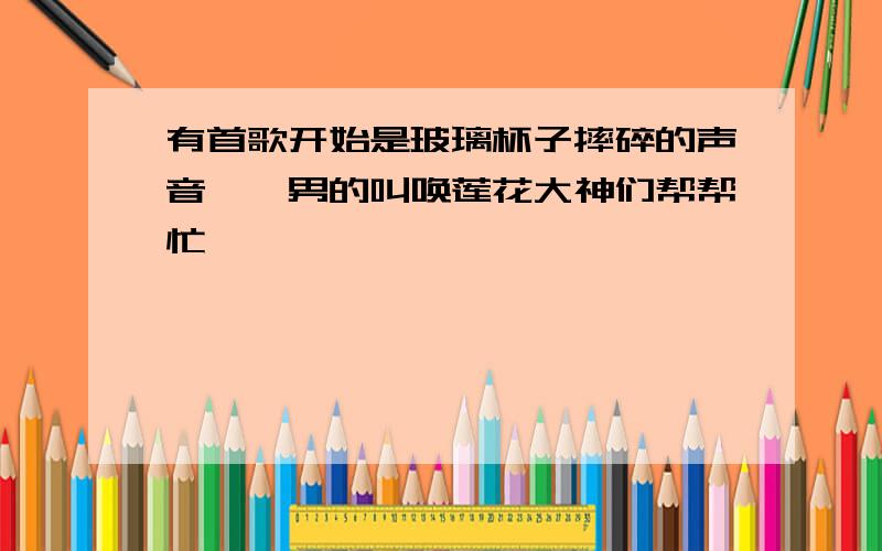 有首歌开始是玻璃杯子摔碎的声音,一男的叫唤莲花大神们帮帮忙