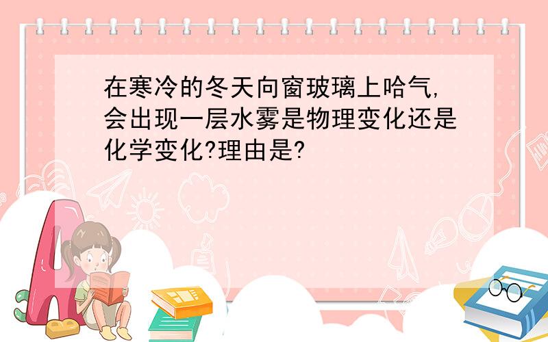 在寒冷的冬天向窗玻璃上哈气,会出现一层水雾是物理变化还是化学变化?理由是?