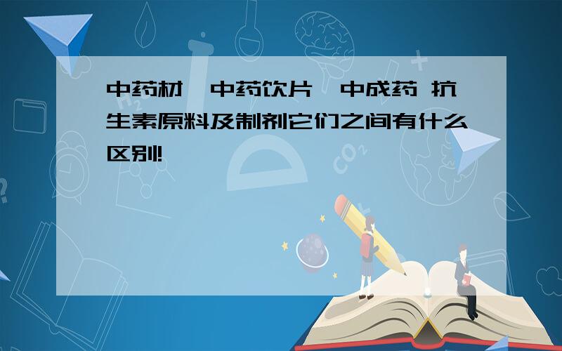 中药材,中药饮片,中成药 抗生素原料及制剂它们之间有什么区别!