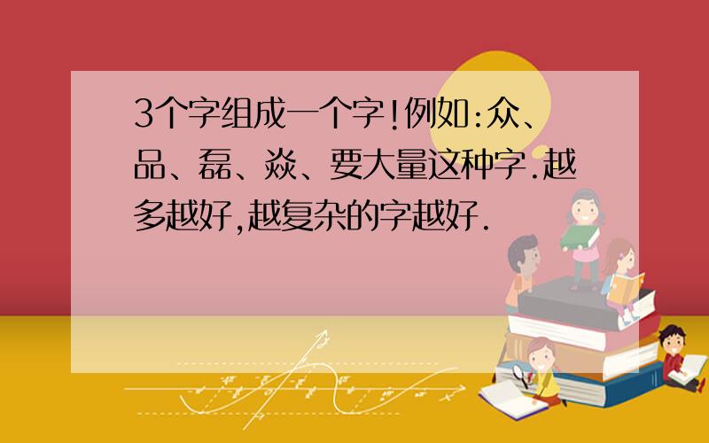 3个字组成一个字!例如:众、品、磊、焱、要大量这种字.越多越好,越复杂的字越好.