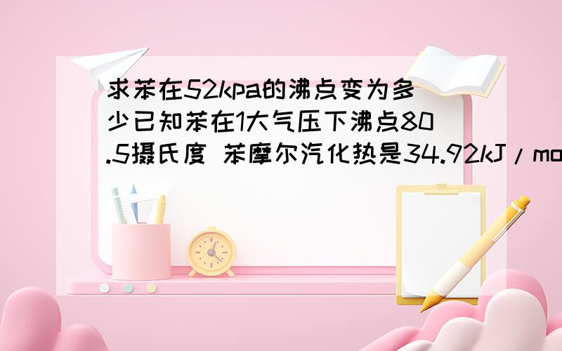 求苯在52kpa的沸点变为多少已知苯在1大气压下沸点80.5摄氏度 苯摩尔汽化热是34.92kJ/mol请给出计算步骤及原理