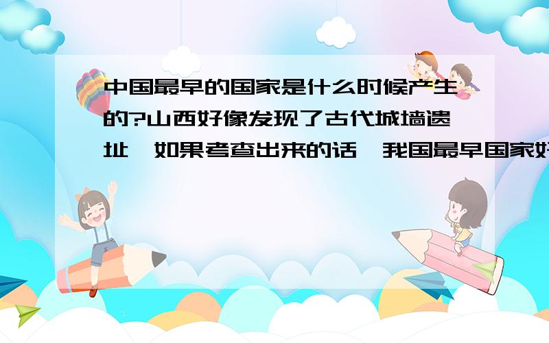 中国最早的国家是什么时候产生的?山西好像发现了古代城墙遗址,如果考查出来的话,我国最早国家好像会发生变化.请问谁知道具体信息?