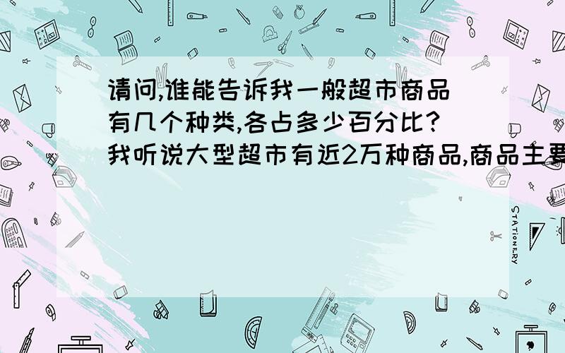 请问,谁能告诉我一般超市商品有几个种类,各占多少百分比?我听说大型超市有近2万种商品,商品主要分为以食品类、饮品类、生活用品类等,请问还有其他种类吗?这些分类商品在超市的总商品