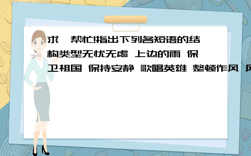 求,帮忙!指出下列各短语的结构类型无忧无虑 上边的雨 保卫祖国 保持安静 歌唱英雄 整顿作风 风俗习惯 正大光明 缤纷络绎 天高地厚 精神文明 宝贵意见 多么活泼 伟大成就 人民伟大 成果