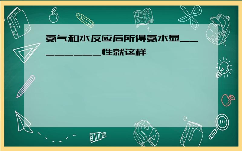 氨气和水反应后所得氨水显________性就这样