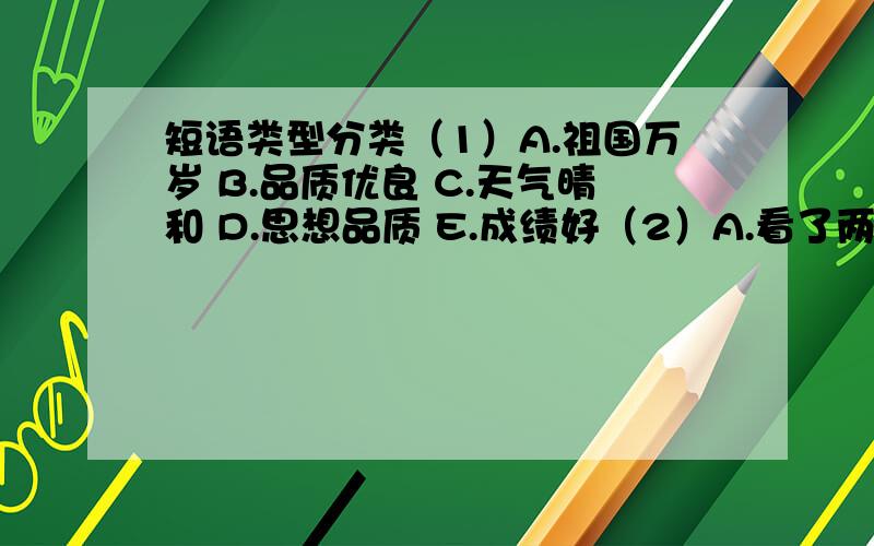 短语类型分类（1）A.祖国万岁 B.品质优良 C.天气晴和 D.思想品质 E.成绩好（2）A.看了两眼 B.打扫教室 C.洗的干净 D.热了起来 E.扔出去（3）A.十分伟大 B.我的书包 C.小声的说 D.追歼敌人 E.很热