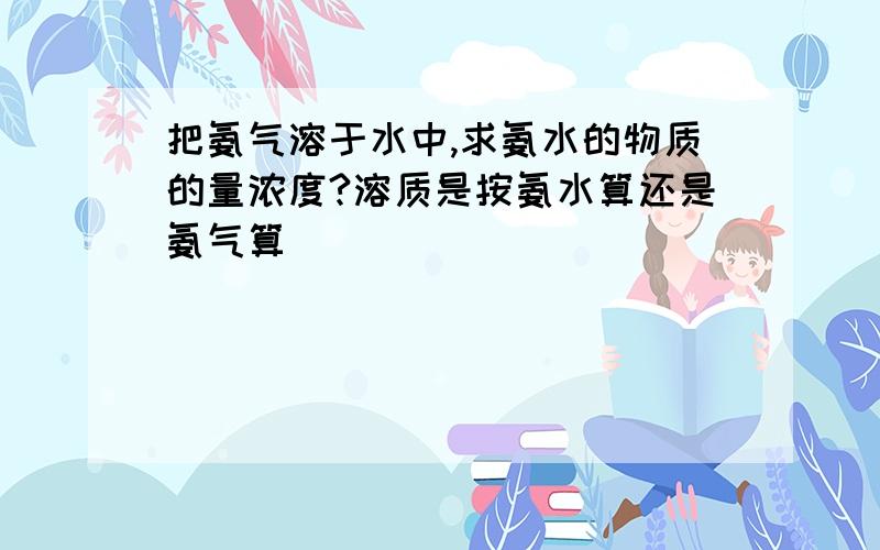 把氨气溶于水中,求氨水的物质的量浓度?溶质是按氨水算还是氨气算