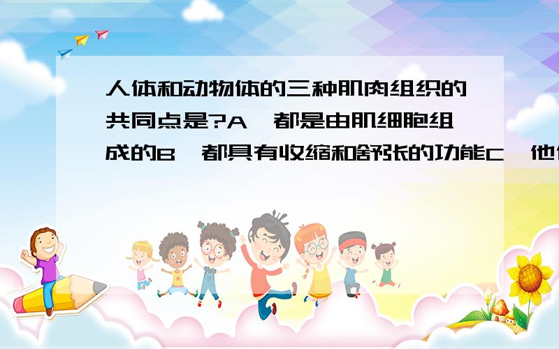 人体和动物体的三种肌肉组织的共同点是?A、都是由肌细胞组成的B、都具有收缩和舒张的功能C、他们收缩时能引起躯体和各种器官的运动D、以上三项都是