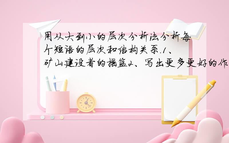 用从大到小的层次分析法分析每个短语的层次和结构关系.1、矿山建设者的摇篮2、写出更多更好的作品3、分析研究一下材料4、一种新式的炊具电磁炉5、不能磨灭的深刻印象6、谁是最可爱的