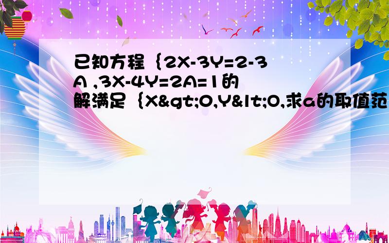 已知方程｛2X-3Y=2-3A ,3X-4Y=2A=1的解满足｛X>0,Y<O,求a的取值范围