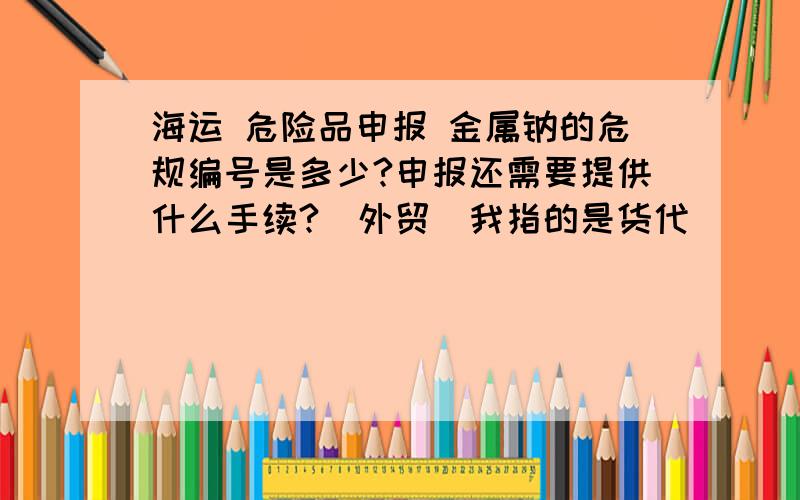 海运 危险品申报 金属钠的危规编号是多少?申报还需要提供什么手续?（外贸）我指的是货代